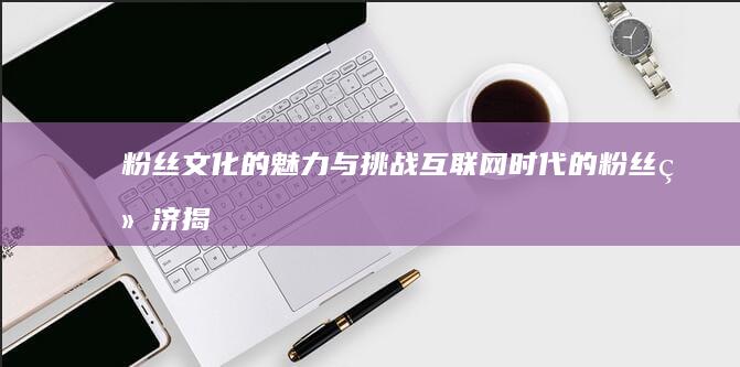 粉丝文化的魅力与挑战：互联网时代的粉丝经济揭秘